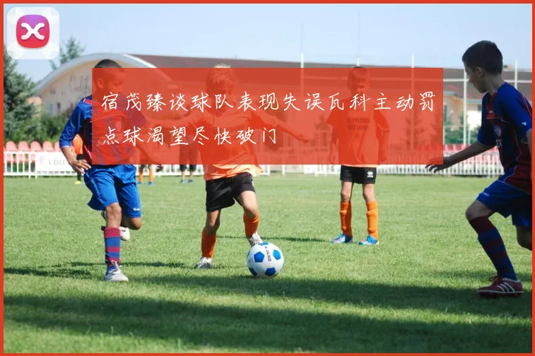 宿茂臻谈球队表现失误瓦科主动罚点球渴望尽快破门