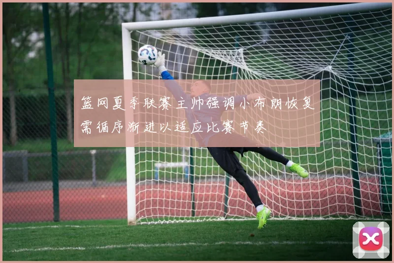 篮网夏季联赛主帅强调小布朗恢复需循序渐进以适应比赛节奏