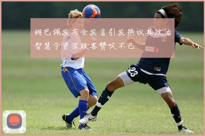 姆巴佩发布会发言引发热议其政治智慧令资深政客赞叹不已