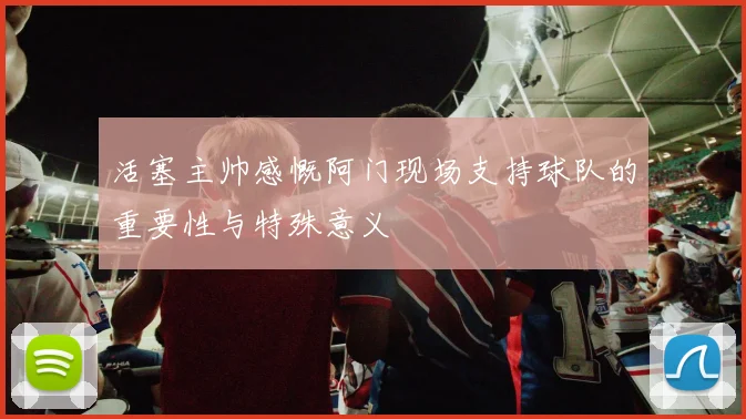 活塞主帅感慨阿门现场支持球队的重要性与特殊意义