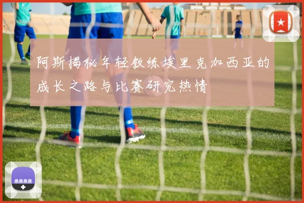 阿斯揭秘年轻教练埃里克加西亚的成长之路与比赛研究热情