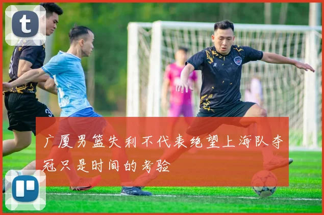广厦男篮失利不代表绝望上海队夺冠只是时间的考验