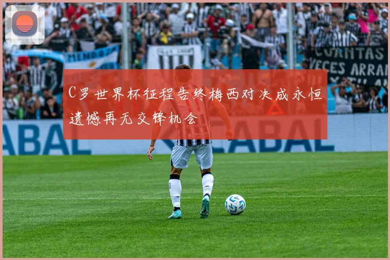 C罗世界杯征程告终梅西对决成永恒遗憾再无交锋机会
