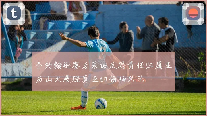 乔约翰逊赛后采访反思责任归属亚历山大展现真正的领袖风范