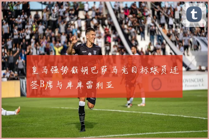 皇马强势截胡巴萨马竞目标球员连签B席与库库雷利亚