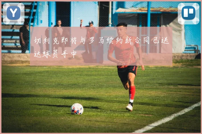 切利克即将与罗马续约新合同已送达球员手中