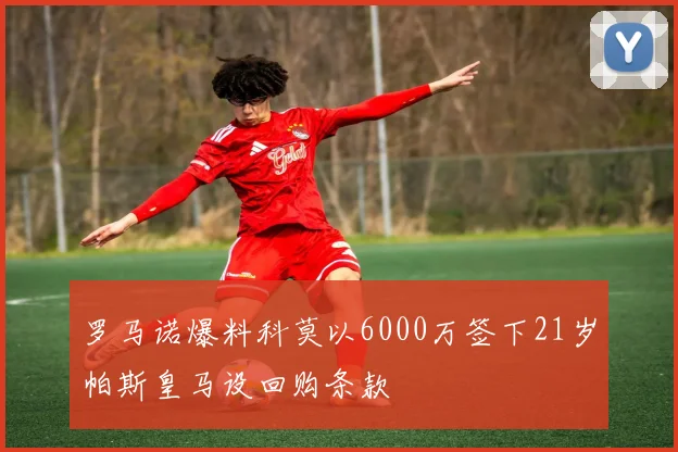 罗马诺爆料科莫以6000万签下21岁帕斯皇马设回购条款